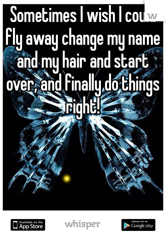 Sometimes I wish I could fly away change my name and my hair and start over, and finally do things right!