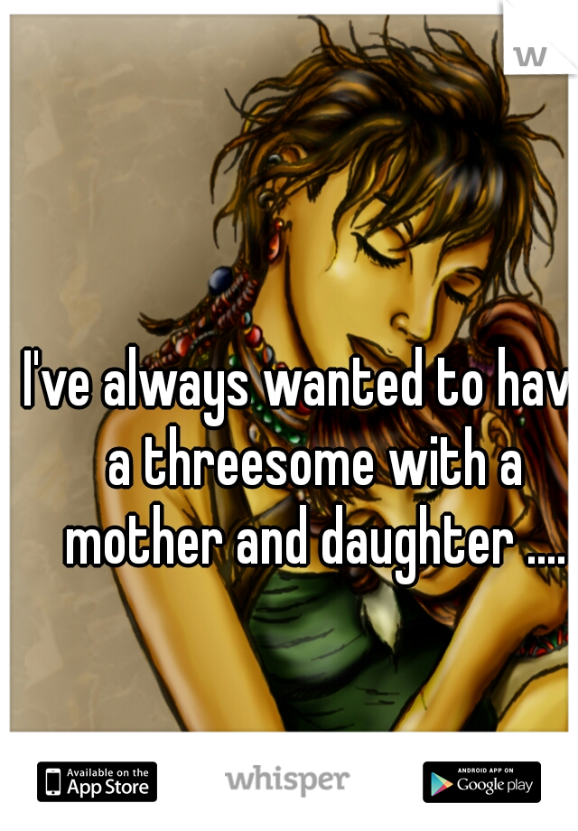 I've always wanted to have a threesome with a mother and daughter ....