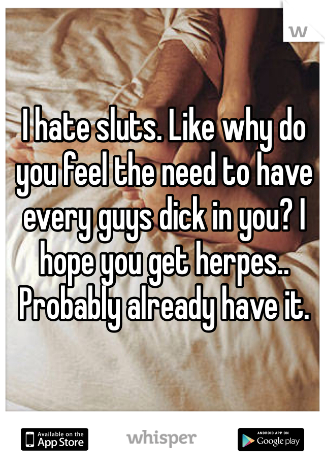 I hate sluts. Like why do you feel the need to have every guys dick in you? I hope you get herpes.. Probably already have it.
