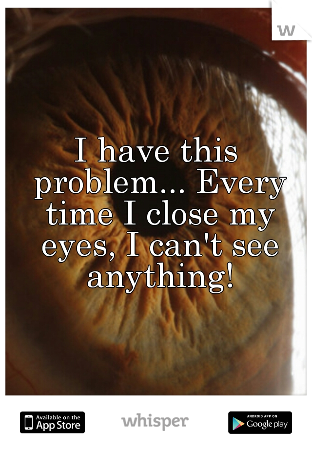 I have this problem... Every time I close my eyes, I can't see anything!