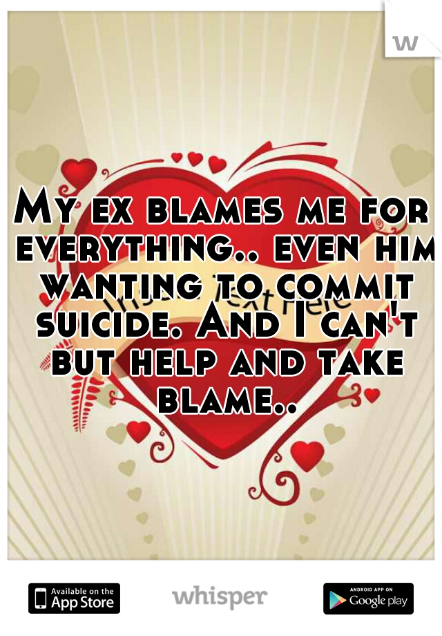 My ex blames me for everything.. even him wanting to commit suicide. And I can't but help and take blame..