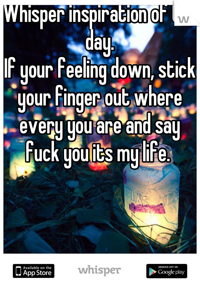 Whisper inspiration of the day. 
If your feeling down, stick your finger out where every you are and say fuck you its my life. 