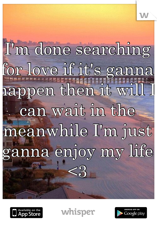 I'm done searching for love if it's ganna happen then it will I can wait in the meanwhile I'm just ganna enjoy my life <3