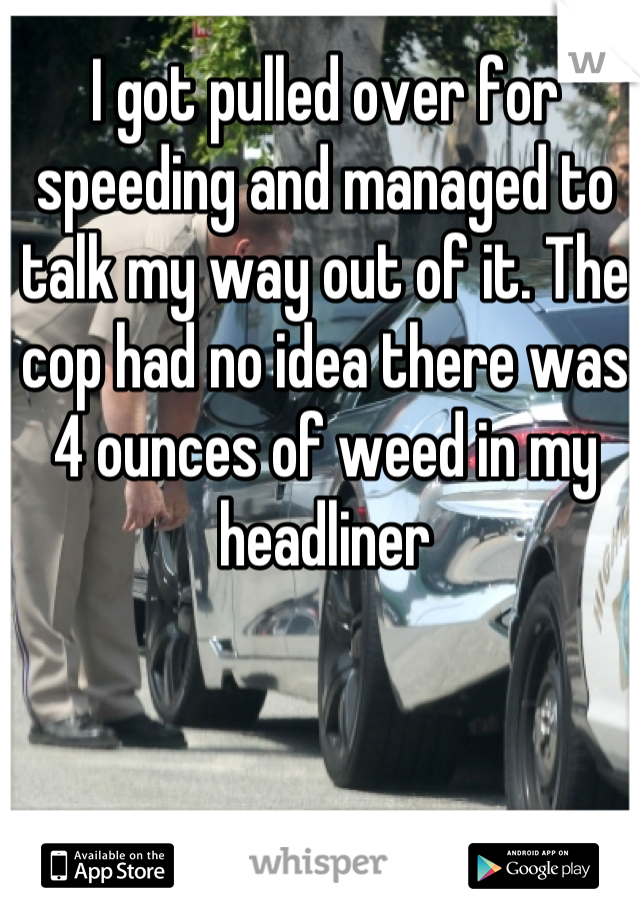 I got pulled over for speeding and managed to talk my way out of it. The cop had no idea there was 4 ounces of weed in my headliner