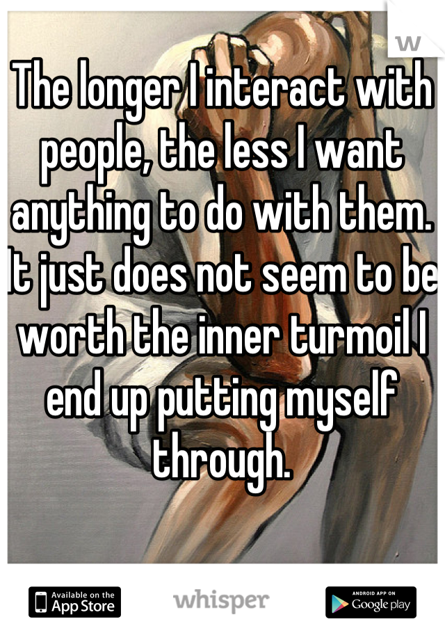 The longer I interact with people, the less I want anything to do with them.
It just does not seem to be worth the inner turmoil I end up putting myself through.
