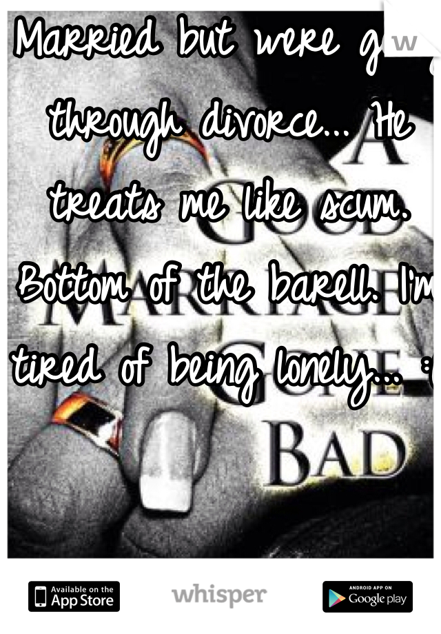 Married but were going through divorce... He treats me like scum. Bottom of the barell. I'm tired of being lonely... :(