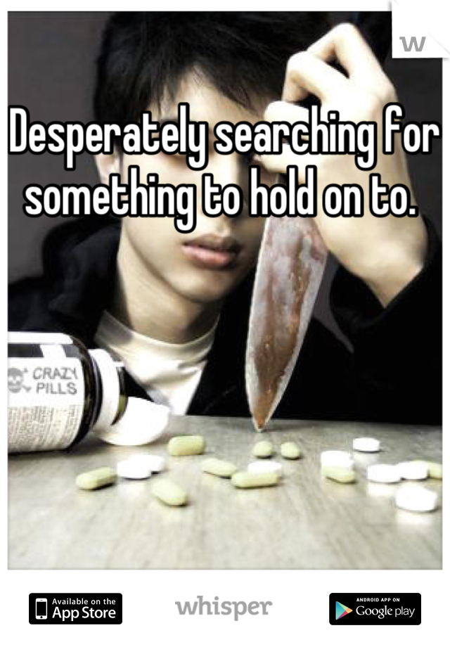 Desperately searching for something to hold on to. 