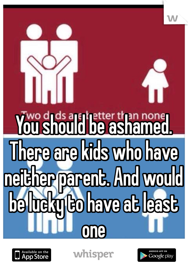 You should be ashamed. There are kids who have neither parent. And would be lucky to have at least one