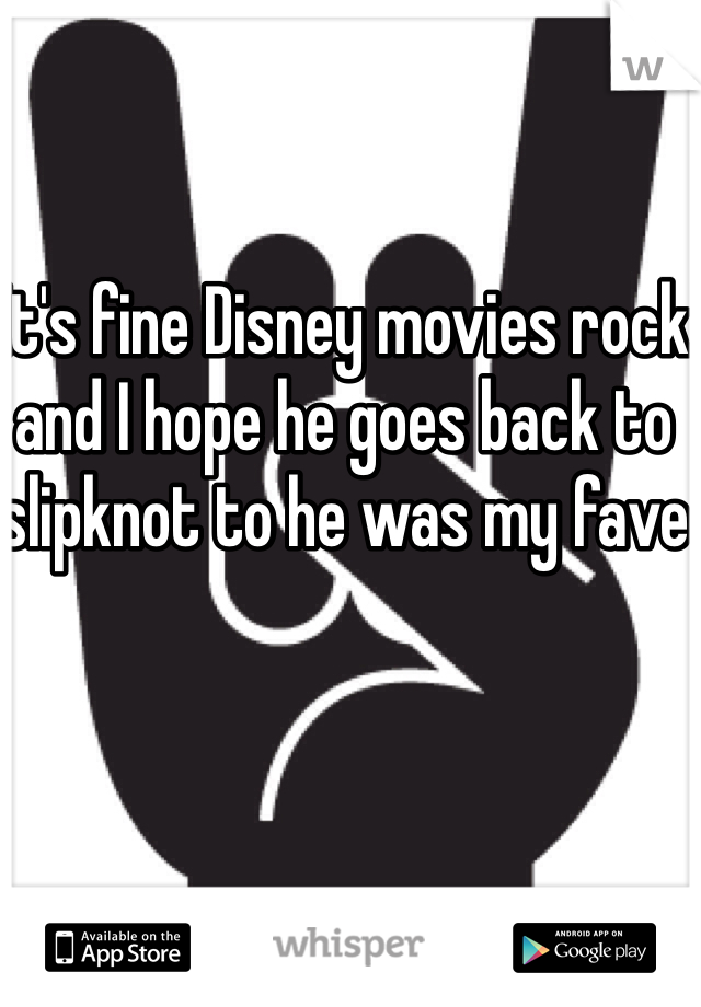 It's fine Disney movies rock and I hope he goes back to slipknot to he was my fave 