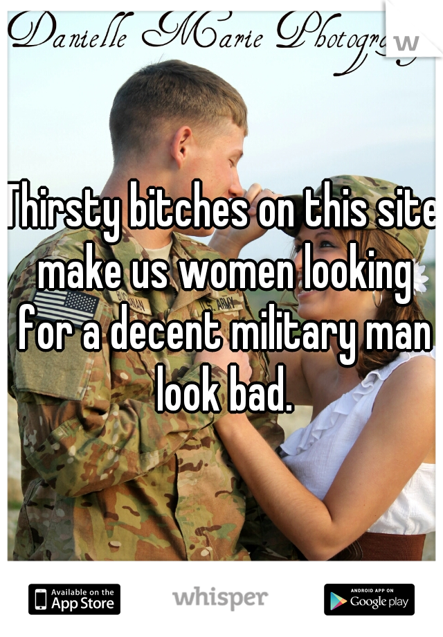Thirsty bitches on this site make us women looking for a decent military man look bad.