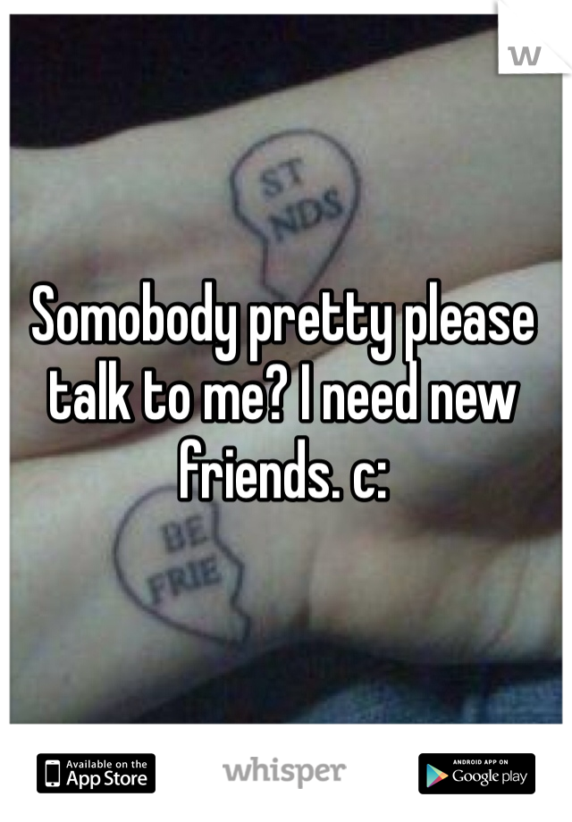 Somobody pretty please talk to me? I need new friends. c: