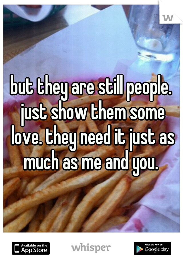 but they are still people. just show them some love. they need it just as much as me and you. 