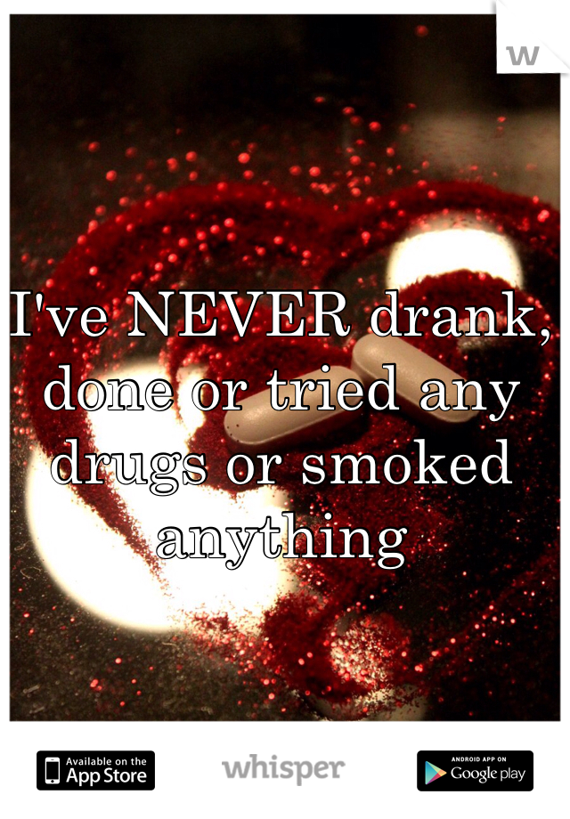 I've NEVER drank, done or tried any drugs or smoked anything 