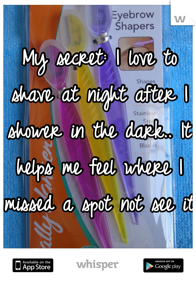 My secret: I love to shave at night after I shower in the dark.. It helps me feel where I missed a spot not see it