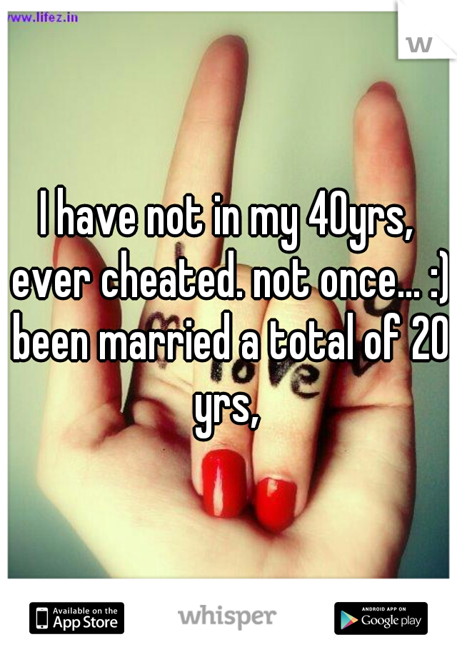 I have not in my 40yrs, ever cheated. not once... :) been married a total of 20 yrs, 