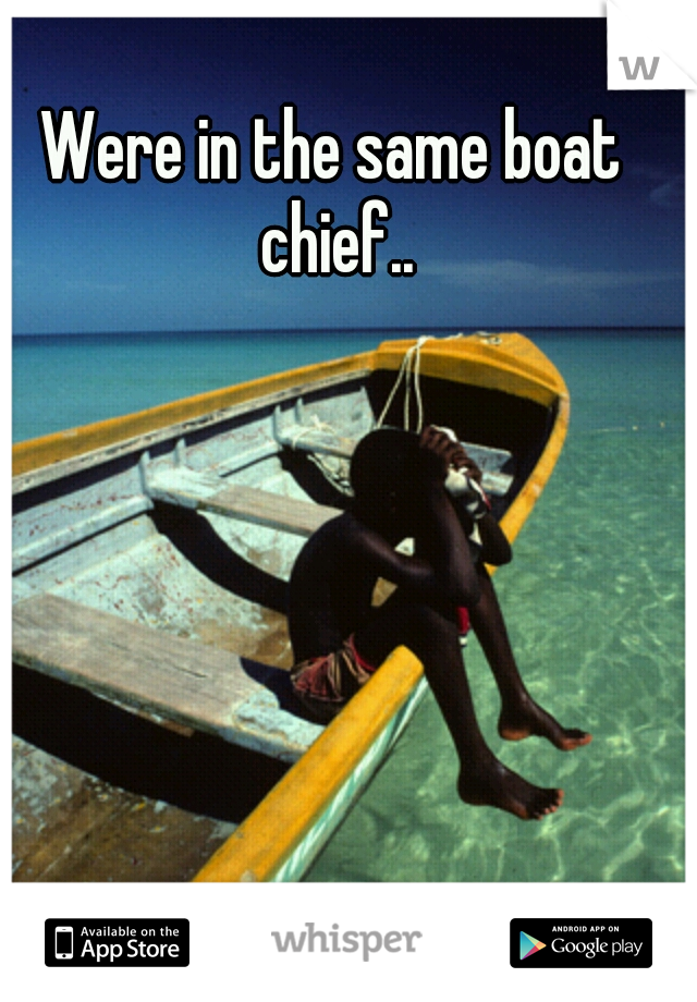 Were in the same boat chief..