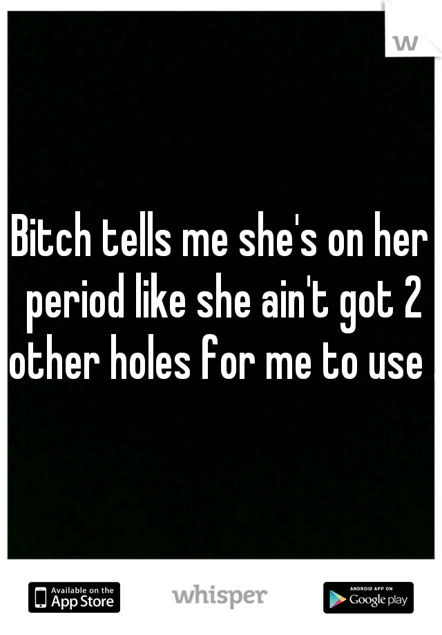 Bitch tells me she's on her period like she ain't got 2 other holes for me to use .