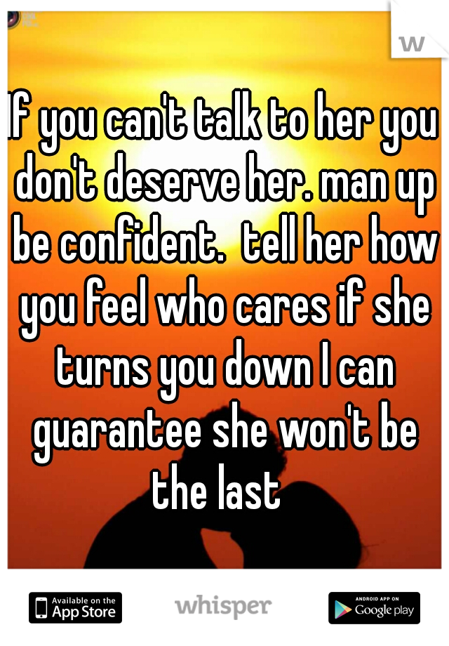 If you can't talk to her you don't deserve her. man up be confident.  tell her how you feel who cares if she turns you down I can guarantee she won't be the last  