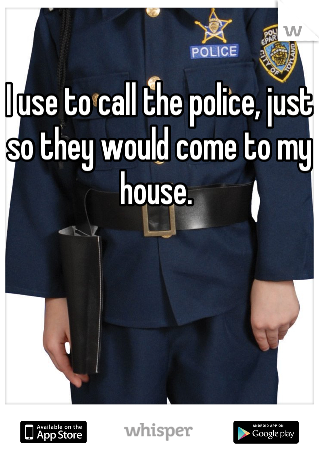 I use to call the police, just so they would come to my house. 