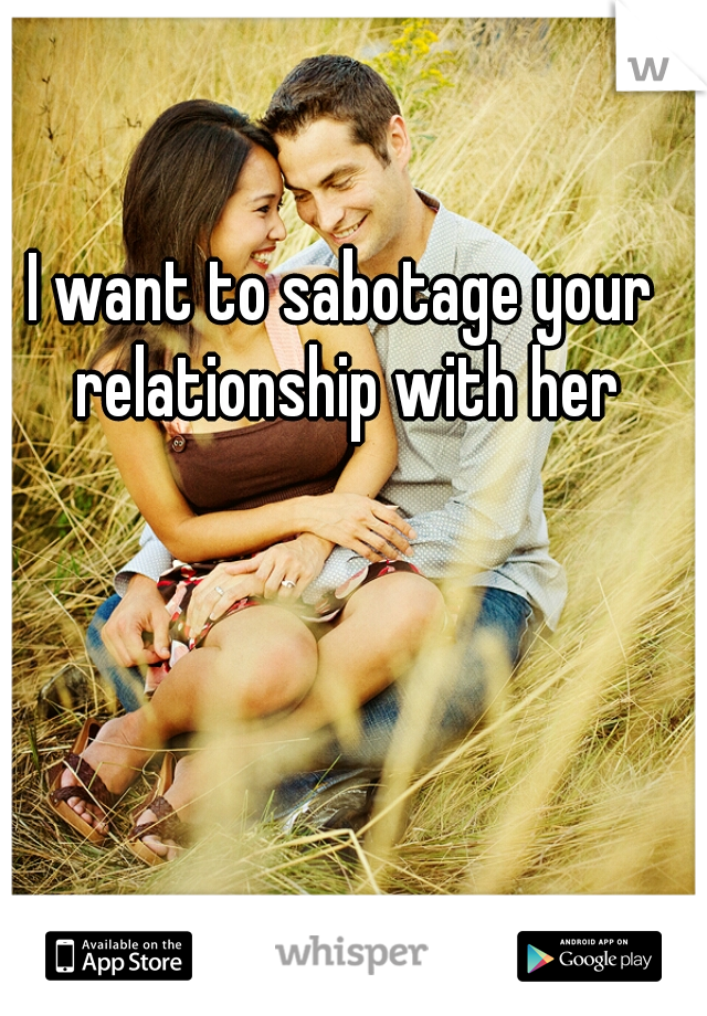 I want to sabotage your relationship with her