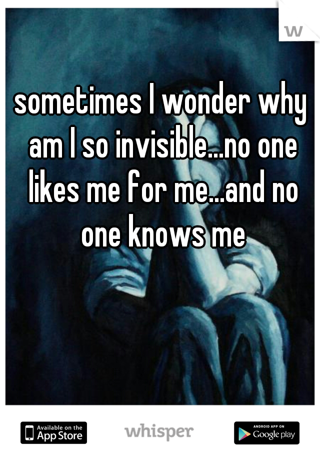 sometimes I wonder why am I so invisible...no one likes me for me...and no one knows me