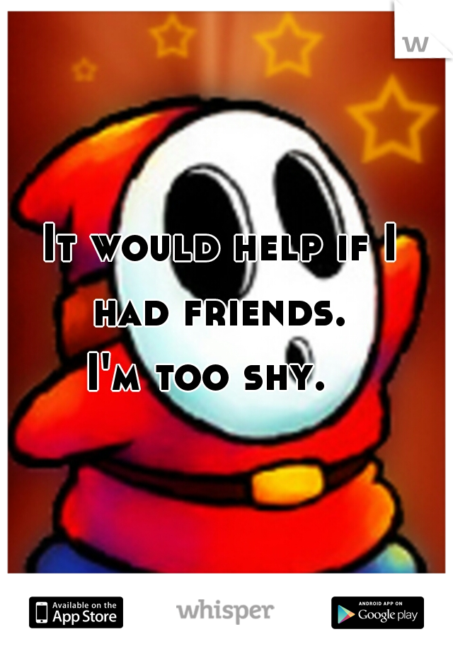 It would help if I 
had friends. 
I'm too shy.   