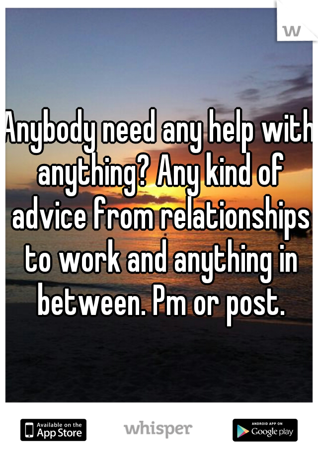 Anybody need any help with anything? Any kind of advice from relationships to work and anything in between. Pm or post.