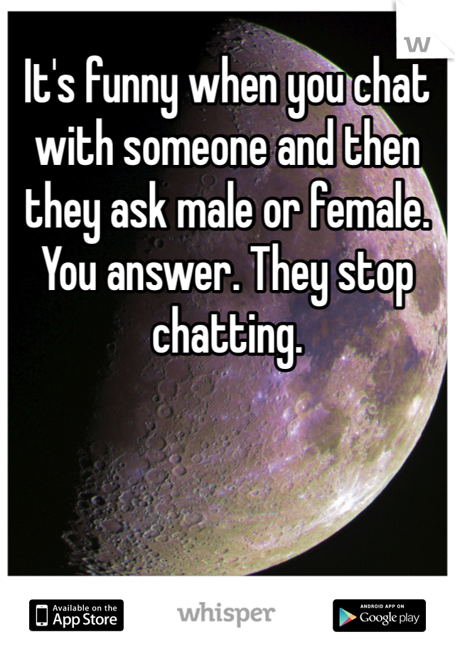 It's funny when you chat with someone and then they ask male or female. You answer. They stop chatting. 