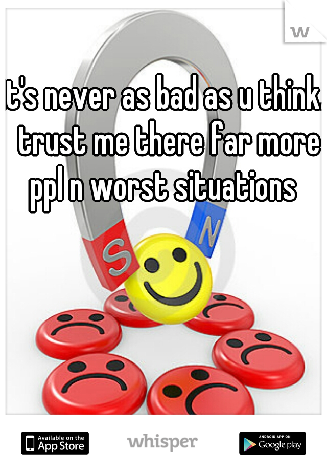 it's never as bad as u think.  trust me there far more ppl n worst situations 