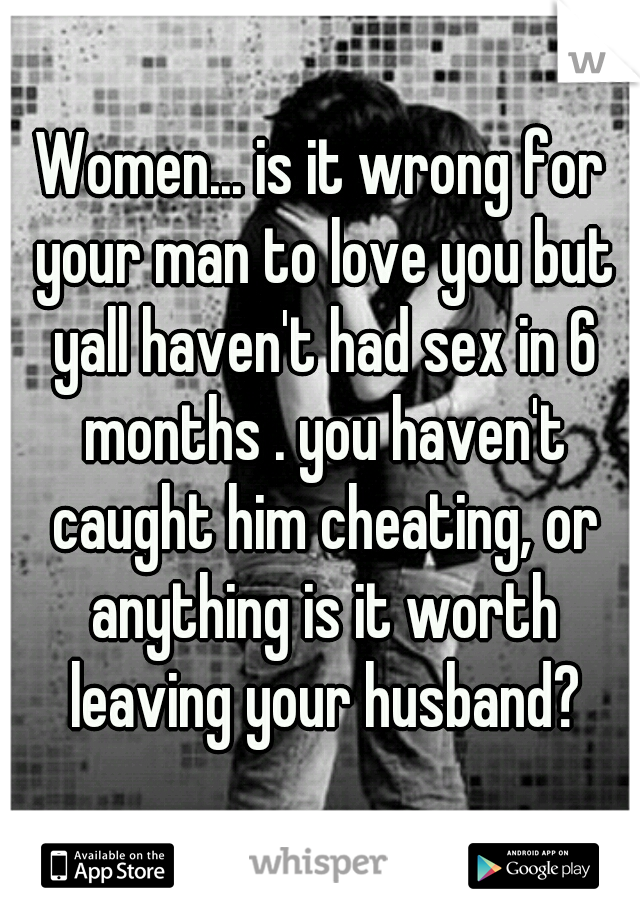 Women... is it wrong for your man to love you but yall haven't had sex in 6 months . you haven't caught him cheating, or anything is it worth leaving your husband?