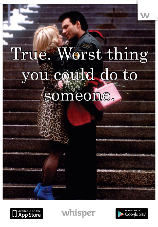 True. Worst thing you could do to someone. 