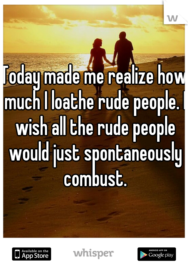 Today made me realize how much I loathe rude people. I wish all the rude people would just spontaneously combust.