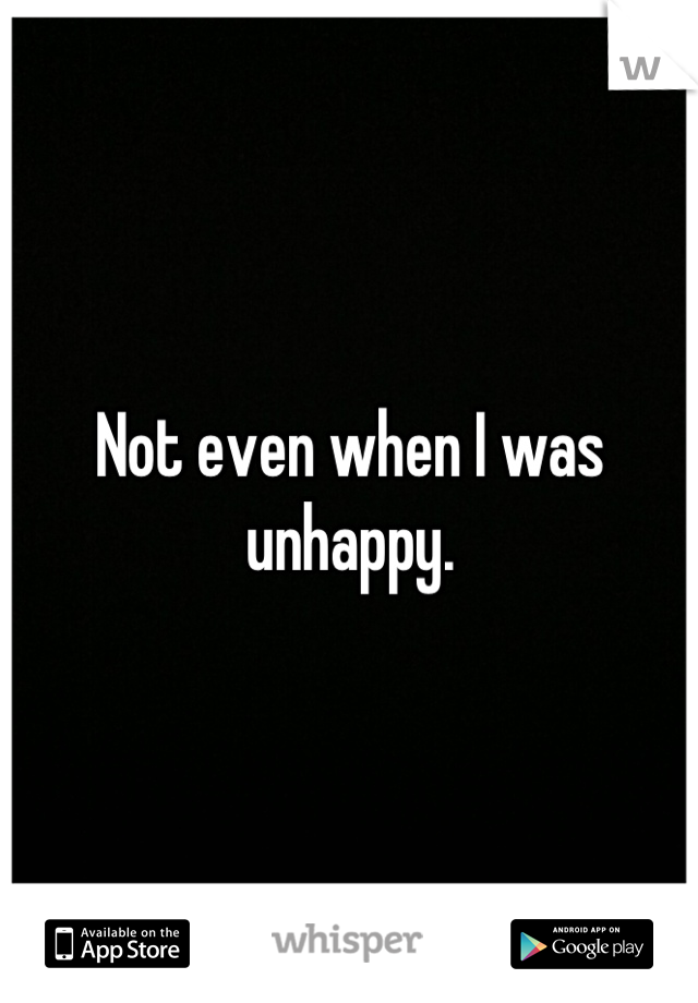 Not even when I was unhappy.