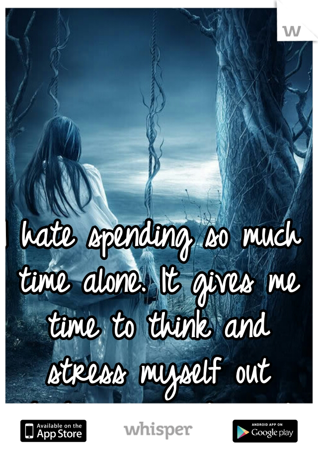 I hate spending so much time alone. It gives me time to think and stress myself out which never ends good...