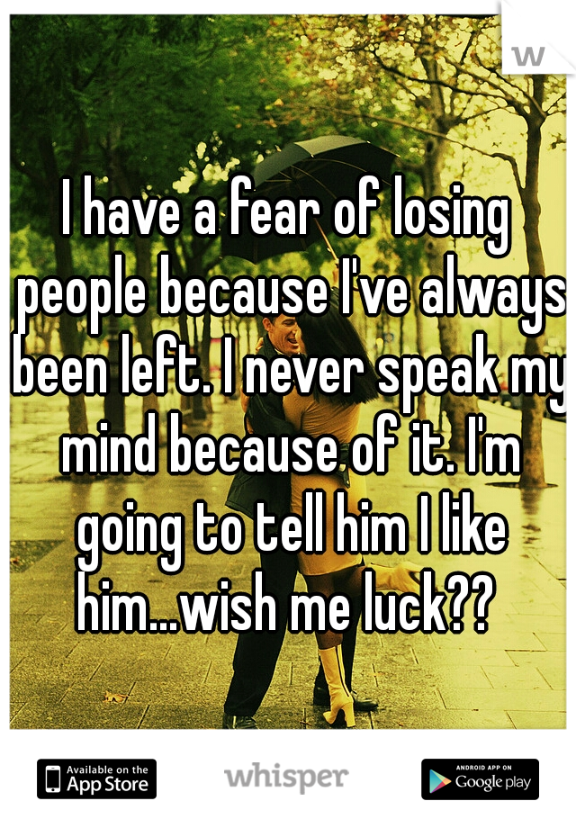 I have a fear of losing people because I've always been left. I never speak my mind because of it. I'm going to tell him I like him...wish me luck?? 