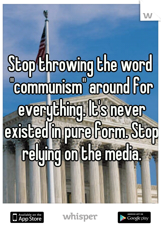 Stop throwing the word "communism" around for everything. It's never existed in pure form. Stop relying on the media.