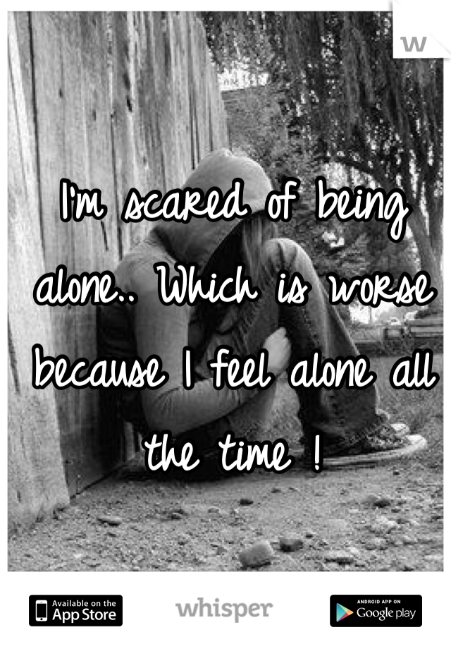 I'm scared of being alone.. Which is worse because I feel alone all the time ! 