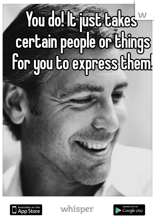 You do! It just takes certain people or things for you to express them!