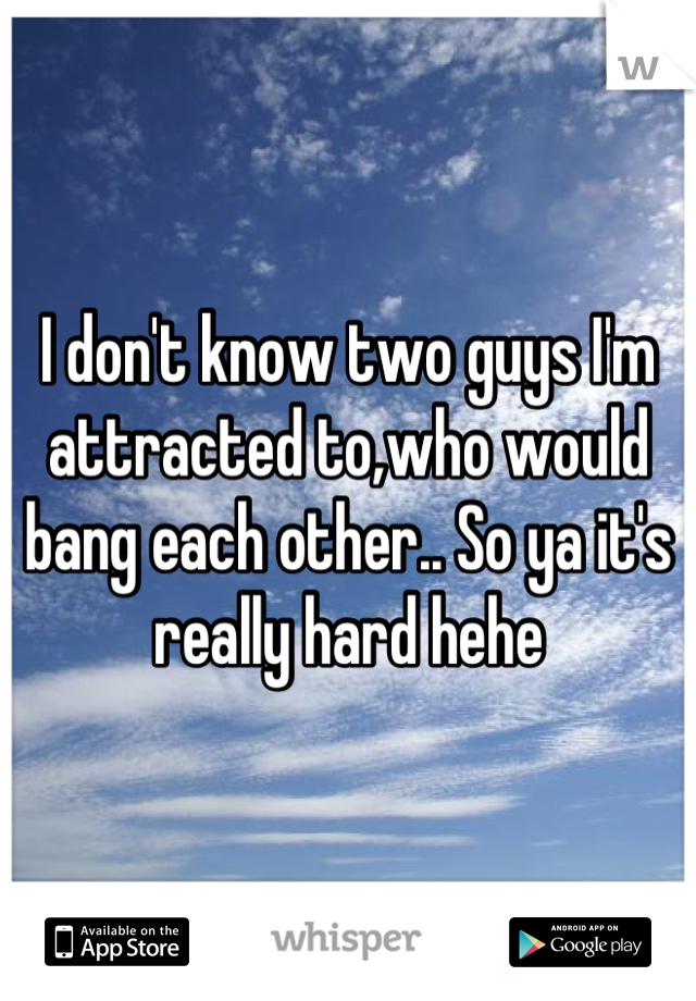 I don't know two guys I'm attracted to,who would bang each other.. So ya it's really hard hehe