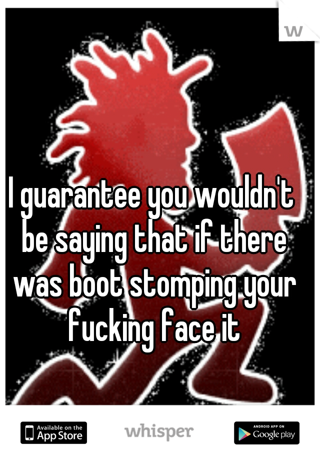 I guarantee you wouldn't be saying that if there was boot stomping your fucking face it