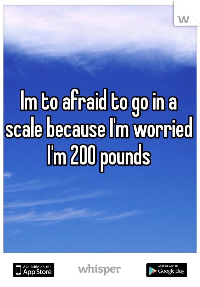Im to afraid to go in a scale because I'm worried I'm 200 pounds