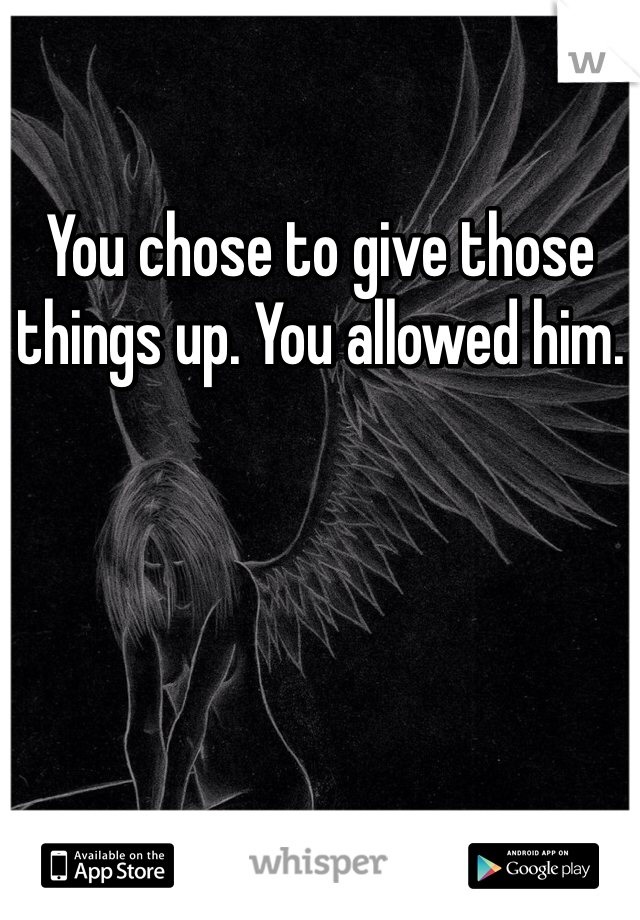You chose to give those things up. You allowed him. 