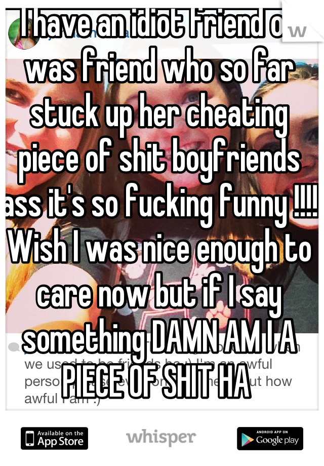 I have an idiot friend or was friend who so far stuck up her cheating piece of shit boyfriends ass it's so fucking funny !!!! Wish I was nice enough to care now but if I say something DAMN AM I A PIECE OF SHIT HA 