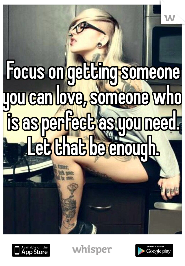 Focus on getting someone you can love, someone who is as perfect as you need. Let that be enough. 