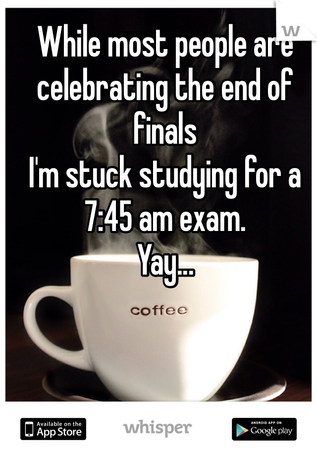 While most people are celebrating the end of finals
I'm stuck studying for a 7:45 am exam. 
Yay...