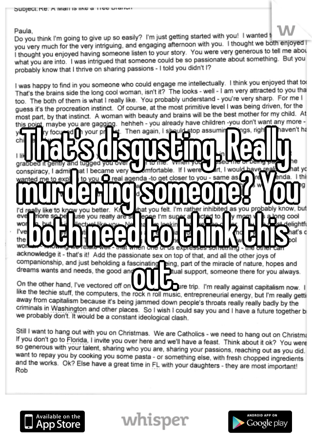 That's disgusting. Really murdering someone? You both need to think this out. 