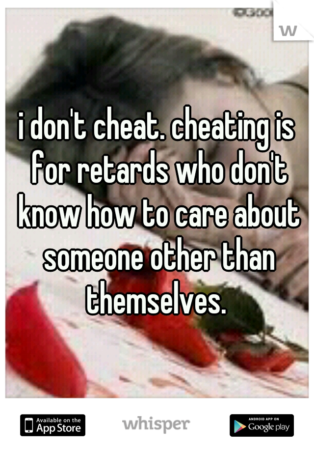 i don't cheat. cheating is for retards who don't know how to care about someone other than themselves. 