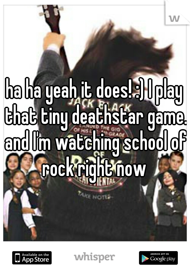 ha ha yeah it does! :) I play that tiny deathstar game. and I'm watching school of rock right now 