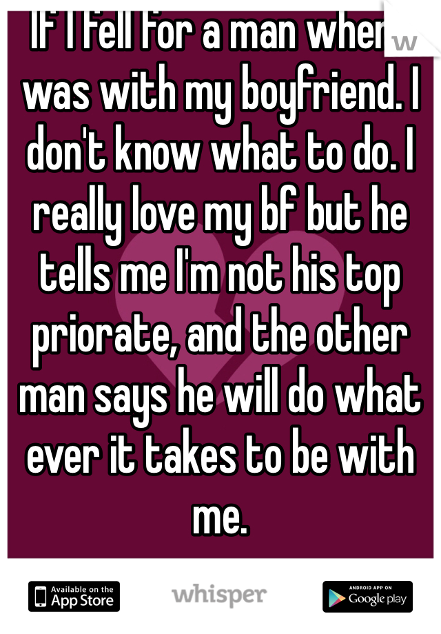 If I fell for a man when I was with my boyfriend. I don't know what to do. I really love my bf but he tells me I'm not his top priorate, and the other man says he will do what ever it takes to be with me.  