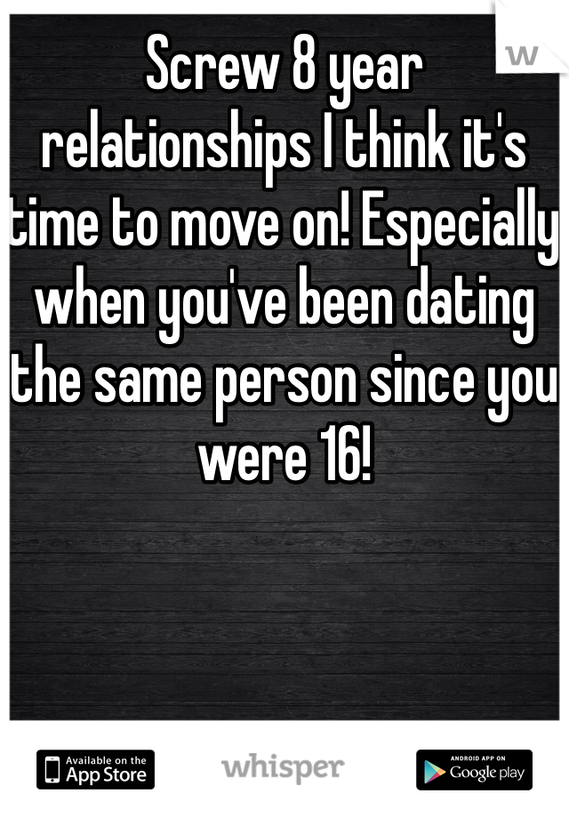 Screw 8 year relationships I think it's time to move on! Especially when you've been dating the same person since you were 16! 
